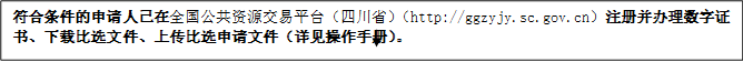 符合條件的申請人已在全國公共資源交易平臺（四川?。╤ttp://ggzyjy.sc.gov.cn）注冊并辦理數(shù)字證書、下載比選文件、上傳比選申請文件（詳見操作手冊）。